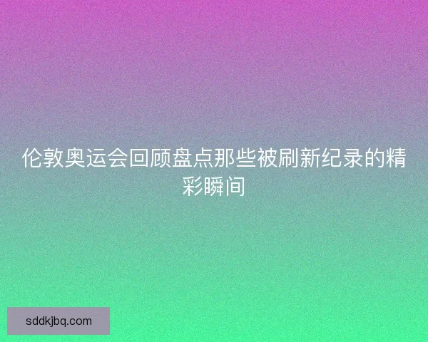 伦敦奥运会回顾盘点那些被刷新纪录的精彩瞬间